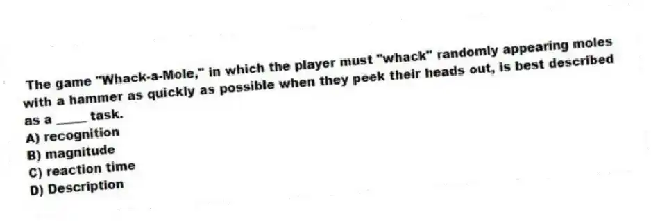 The game "Whack-a-Mole," in which the player must "whack" randomly appearing moles with a hammer as quickly as possible when they peek their heads out, is best described as a _____ task.
A) recognition
B) magnitude
C) reaction time
D) Description