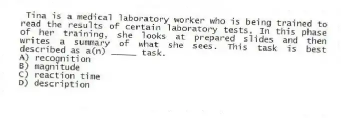 Tina is a medical laboratory worker who is being trained to read the results of certain laboratory tests. In this phase of her training, she looks at prepared slides and then writes a summary of what she sees. This task is best described as a(n) _____ task.
A) recognition
B) magnitude
C) reaction time
D) description