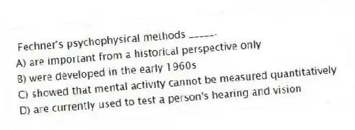  Fechner's psychophysical methods _____.
A) are important from a historical perspective only
B) were developed in the early 1960s
C) showed that mental activity cannot be measured quantitatively
D) are currently used to test a person's hearing and vision