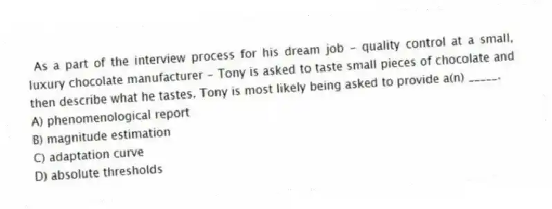 As a part of the interview process for his dream job - quality control at a small, luxury chocolate manufacturer - Tony is asked to taste small pieces of chocolate and then describe what he tastes. Tony is most likely being asked to provide a(n) _____.
A) phenomenological report
B) magnitude estimation
C) adaptation curve
D) absolute thresholds