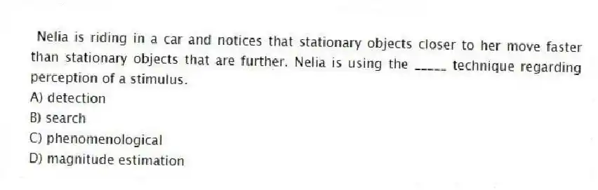 Nelia is riding in a car and notices that stationary objects closer to her move faster than stationary objects that are further. Nelia is using the _____ technique regarding perception of a stimulus.
A) detection
B) search
C) phenomenological
D) magnitude estimation