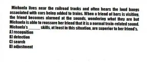 Michaela lives near the railroad tracks and often hears the loud bangs associated with cars being added to trains. When a friend of hers is visiting, the friend becomes alarmed at the sounds, wondering what they are but Michaela is able to reassure her friend that it is a normal train-related sound. Michaela's _____ skills, at least in this situation, are superior to her friend's.
A) recognition
B) detection
C) search
D) adjustment