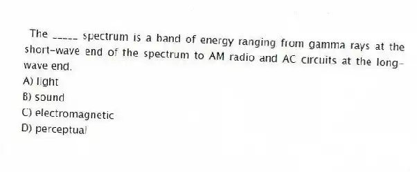 The _____ spectrum is a band of energy ranging from gamma rays at the short-wave end of the spectrum to AM radio and AC circuits at the long-wave end.
A) light
B) sound
C) electromagnetic
D) perceptual