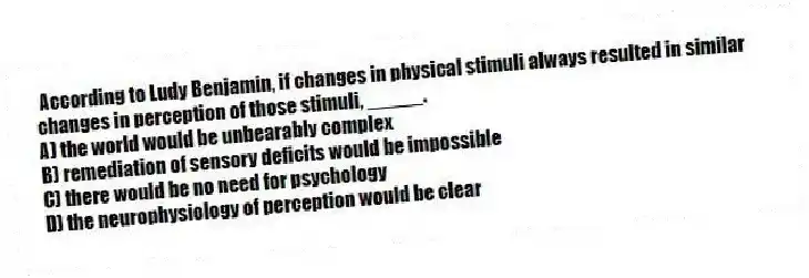 According to Ludy Benjamin, if changes in physical stimuli always resulted in similar changes in perception of those stimuli, _____.
A) the world would be unbearably complex
B) remediation of sensory deficits would be impossible
C) there would be no need for psychology
D) the neurophysiology of perception would be clear