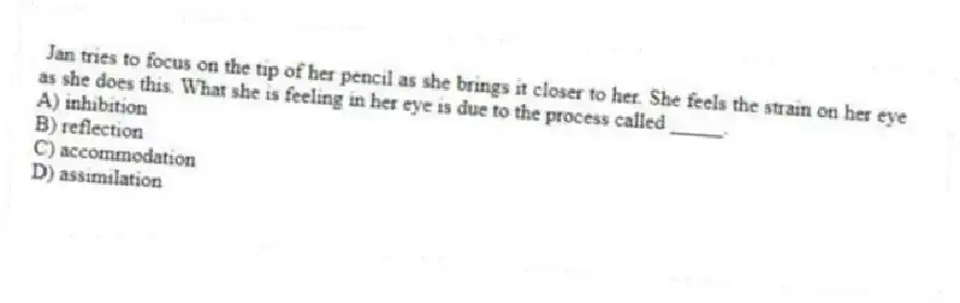 Jan tries to focus on the tip of her pencil as she brings it closer to her. She feels the strain on her eye as she does this. What she is feeling in her eye is due to the process called _____.
A) inhibition
B) reflection
C) accommodation
D) assimilation