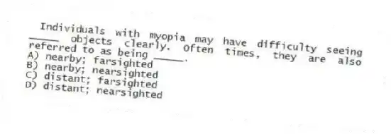 Individuals with myopia may have difficulty seeing _____ objects clearly. Often times, they are also referred to as being _____.
A) nearby; farsighted
B) nearby; nearsighted
C) distant; farsighted
D) distant; nearsighted