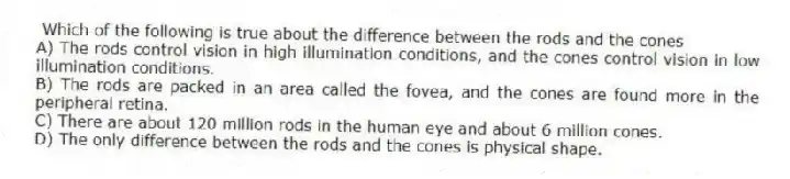 Which of the following is true about the difference between the rods and the cones
A) The rods control vision in high illumination conditions, and the cones control vision in low illumination conditions.
B) The rods are packed in an area called the fovea, and the cones are found more in the peripheral retina.
C) There are about 120 million rods in the human eye and about 6 million cones.
D) The only difference between the rods and the cones is physical shape.