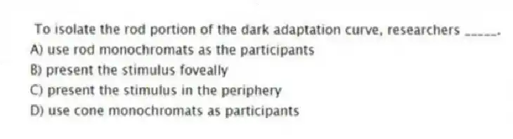 To isolate the rod portion of the dark adaptation curve, researchers _____.
A) use rod monochromats as the participants
B) present the stimulus foveally
C) present the stimulus in the periphery
D) use cone monochromats as participants
