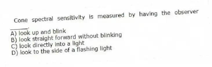 Cone spectral sensitivity is measured by having the observer _____.
A) look up and blink
B) look straight forward without blinking
C) look directly into a light
D) look to the side of a flashing light
