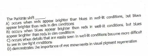 The Purkinje shift _____.
A) occurs when reds appear brighter than blues in well-lit conditions, but blues appear brighter than reds in dim conditions
B) occurs when blues appear brighter than reds in well-lit conditions, but blues appear brighter than reds in dim conditions
C) occurs when details that are easily seen in well-lit conditions become more difficult to see in low-light conditions
D) demonstrates the importance of eye movements in visual pigment regeneration