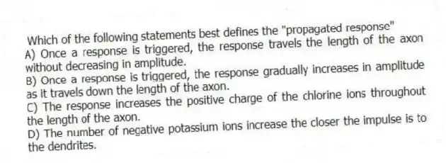 Which of the following statements best defines the "propagated response"
A) Once a response is triggered, the response travels the length of the axon without decreasing in amplitude.
B) Once a response is triggered, the response gradually increases in amplitude as it travels down the length of the axon.
C) The response increases the positive charge of the chlorine ions throughout the length of the axon.
D) The number of negative potassium ions increase the closer the impulse is to the dendrites.