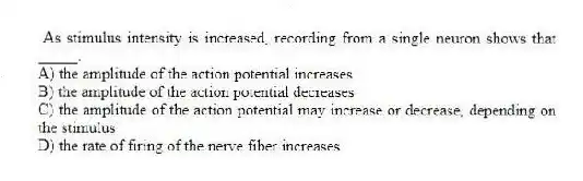 As stimulus intensity is increased, recording from a single neuron shows that _____.
A) the amplitude of the action potential increases
B) the amplitude of the action potential decreases
C) the amplitude of the action potential may increase or decrease, depending on the stimulus
D) the rate of firing of the nerve fiber increases