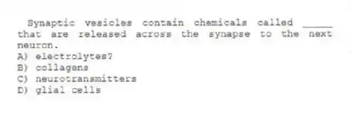 Synaptic vesicles contain chemicals called _____ that are released across the synapse to the next neuron.
A) electrolytes?
B) collagens
C) neurotransmitters
D) glial cells