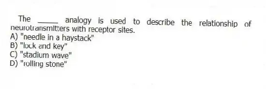 The _____ analogy is used to describe the relationship of neurotransmitters with receptor sites.
A) "needle in a haystack"
B) "lock and key"
C) "stadium wave"
D) "rolling stone"