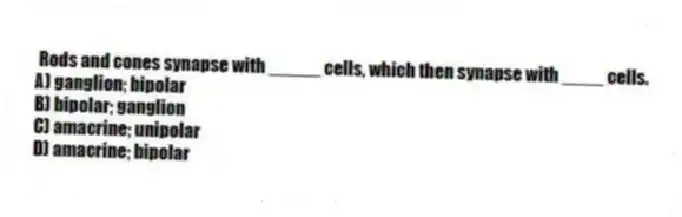 Rods and cones synapse with _____ cells, which then synapse with ____ cells.
A) ganglion; bipolar
B) bipolar; ganglion
C) amacrine; unipolar
D) amacrine; bipolar