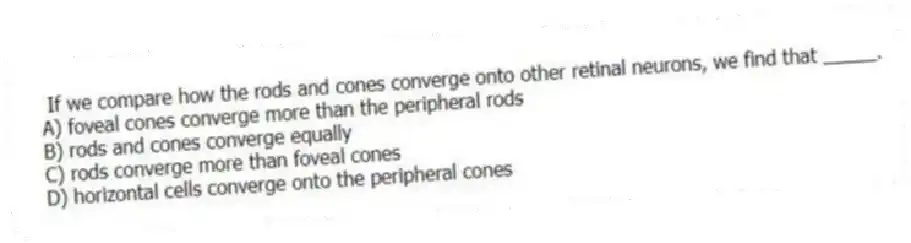 If we compare how the rods and cones converge onto other retinal neurons, we find that _____.
A) foveal cones converge more than the peripheral rods
B) rods and cones converge equally
C) rods converge more than foveal cones
D) horizontal cells converge onto the peripheral cones
