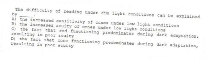 The difficulty of reading under dim light conditions can be explained by _____.
A) the increased sensitivity of cones under low light conditions
B) the increased acuity of cones under low light conditions
C) the fact that rod functioning predominates during dark adaptation, resulting in poor acuity
D) the fact that cone functioning predominates during dark adaptation, resulting in poor acuity