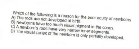 Which of the following is a reason for the poor acuity of newborns
A) The rods are not developed at birth.
B) Newborns have too much visual pigment in the cones.
C) A newborn's rods have very narrow inner segments.
D) The visual cortex of the newborn is only partially developed.