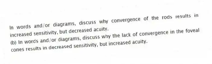 In words and/or diagrams, discuss why convergence of the rods results in increased sensitivity, but decreased acuity.
(b) In words and/or diagrams, discuss why the lack of convergence in the foveal cones results in decreased sensitivity, but increased acuity.