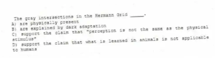 The gray intersections in the Hermann Grid _____.
A) are physically present
B) are explained by dark adaptation
C) support the claim that "perception is not the same as the physical stimulus"
D) support the claim that what is learned in animals is not applicable to humans