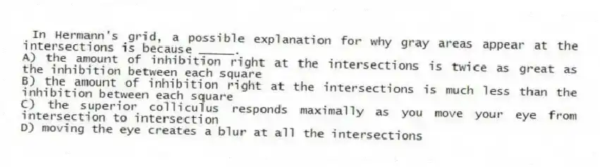 In Hermann's grid, a possible explanation for why gray areas appear at the intersections is because _____.
A) the amount of inhibition right at the intersections is twice as great as the inhibition between each square
B) the amount of inhibition right at the intersections is much less than the inhibition between each square
C) the superior colliculus responds maximally as you move your eye from intersection to intersection
D) moving the eye creates a blur at all the intersections