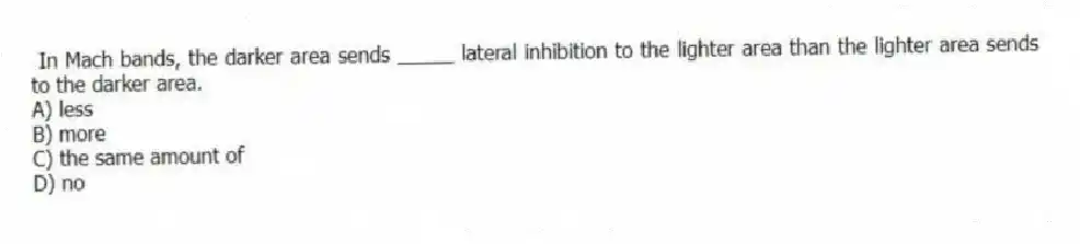 In Mach bands, the darker area sends _____ lateral inhibition to the lighter area than the lighter area sends to the darker area.
A) less
B) more
C) the same amount of
D) no