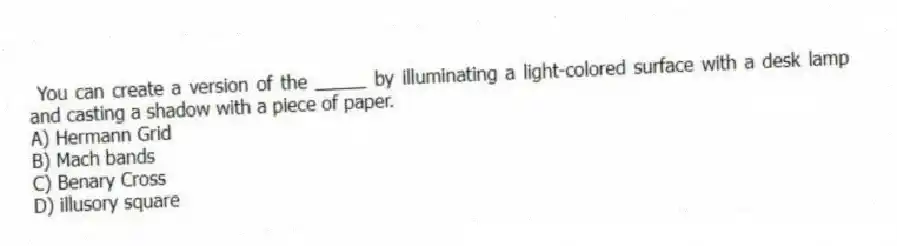 You can create a version of the _____ by illuminating a light-colored surface with a desk lamp and casting a shadow with a piece of paper.
A) Hermann Grid
B) Mach bands
C) Benary Cross
D) illusory square