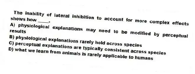 The inability of lateral inhibition to account for more complex effects shows how _____.
A) physiological explanations may need to be modified by perceptual results
B) physiological explanations rarely hold across species
C) perceptual explanations are typically consistent across species
D) what we learn from animals is rarely applicable to humans