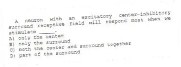 A neuron with an excitatory center-inhibitory surround receptive field will respond most when we stimulate _____.
A) only the center
B) only the surround
C) both the center and surround together
D) part of the surround