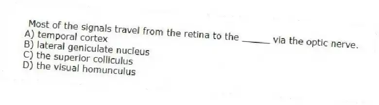 Most of the signals travel from the retina to the _____ via the optic nerve.
A) temporal cortex
B) lateral geniculate nucleus
C) the superior colliculus
D) the visual homunculus