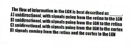 The flow of information in the LGN is best described as _____.
A) unidirectional, with signals going from the retina to the LGN
B) unidirectional, with signals going from the LGN to the retina
C) unidirectional, with signals going from the LGN to the cortex
D) signals coming from the retina and the cortex to the LGN
