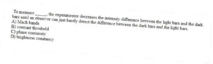 To measure _____, the experimenter decreases the intensity difference between the light bars and the dark bars until an observer can just barely detect the difference between the dark bars and the light bars.
A) Mach bands
B) contrast threshold
C) phase continuity
D) brightness constancy