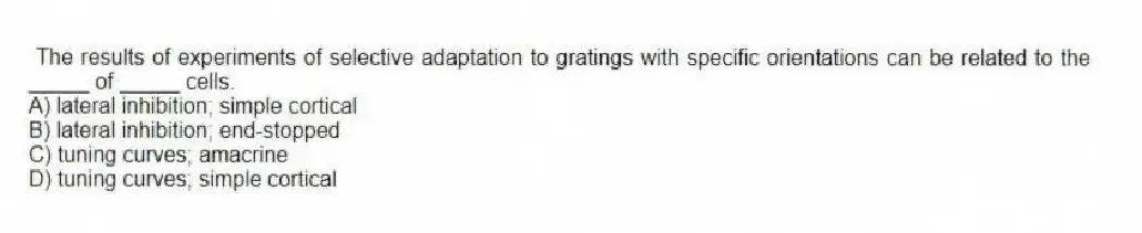 The results of experiments of selective adaptation to gratings with specific orientations can be related to the _____ of _____ cells.
A) lateral inhibition; simple cortical
B) lateral inhibition; end-stopped
C) tuning curves; amacrine
D) tuning curves; simple cortical