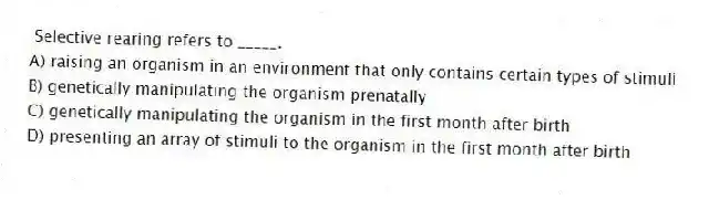 Selective rearing refers to _____.
A) raising an organism in an environment that only contains certain types of stimuli
B) genetically manipulating the organism prenatally
C) genetically manipulating the organism in the first month after birth
D) presenting an array of stimuli to the organism in the first month after birth