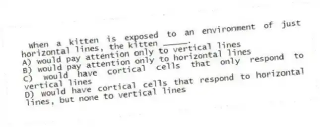 When a kitten is exposed to an environment of just horizontal lines, the kitten _____.
A) would pay attention only to vertical lines
B) would pay attention only to horizontal lines
C) would have cortical cells that only respond to vertical lines
D) would have cortical cells that respond to horizontal lines, but none to vertical lines