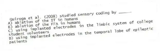 Quiroga et al. (2008) studied sensory coding by _____.
A) ablation of the IT in humans
B) ablation of the FFA in humans
C) using implanted electrodes in the limbic system of college student volunteers
D) using implanted electrodes in the temporal lobe of epileptic patients