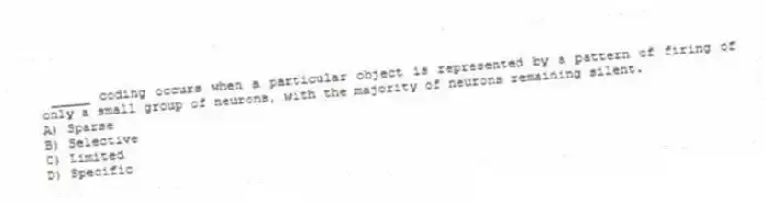 _____ coding occurs when a particular object is represented by a pattern of firing of only a small group of neurons, with the majority of neurons remaining silent.
A) Sparse
B) Selective
C) Limited
D) Specific