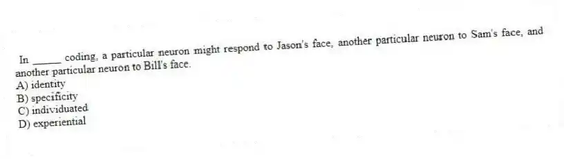 In _____ coding, a particular neuron might respond to Jason's face, another particular neuron to Sam's face, and another particular neuron to Bill's face.
A) identity
B) specificity
C) individuated
D) experiential