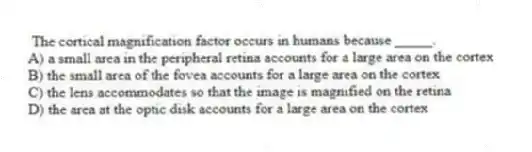 The cortical magnification factor occurs in humans because _____.
A) a small area in the peripheral retina accounts for a large area on the cortex
B) the small area of the fovea accounts for a large area on the cortex
C) the lens accommodates so that the image is magnified on the retina
D) the area at the optic disk accounts for a large area on the cortex