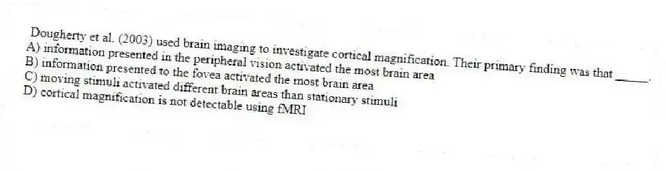 Dougherty et al. (2003) used brain imaging to investigate cortical magnification. Their primary finding was that _____.
A) information presented in the peripheral vision activated the most brain area
B) information presented to the fovea activated the most brain area
C) moving stimuli activated different brain areas than stationary stimuli
D) cortical magnification is not detectable using fMRI