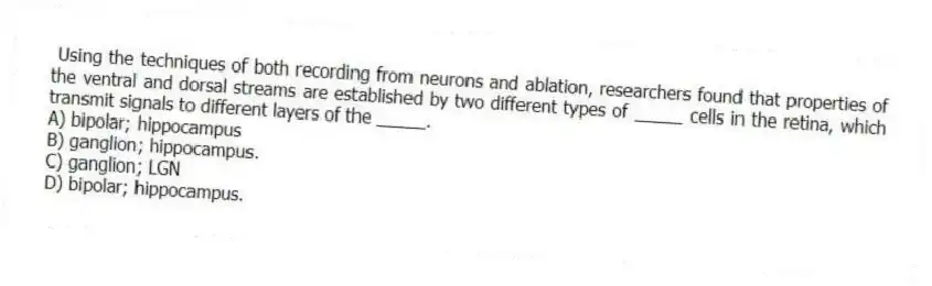 Using the techniques of both recording from neurons and ablation, researchers found that properties of the ventral and dorsal streams are established by two different types of _____ cells in the retina, which transmit signals to different layers of the _____.
A) bipolar; hippocampus
B) ganglion; hippocampus.
C) ganglion; LGN
D) bipolar; hippocampus.