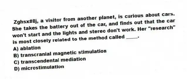 Zghsx#8j, a visitor from another planet, is curious about cars. She takes the battery out of the car, and finds out that the car won't start and the lights and stereo don't work. Her "research" is most closely related to the method called _____.
A) ablation
B) transcranial magnetic stimulation
C) transcendental mediation
D) microstimulation