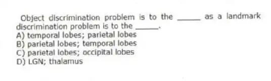  Object discrimination problem is to the _____ as a landmark discrimination problem is to the _____.
A) temporal lobes; parietal lobes
B) parietal lobes; temporal lobes
C) parietal lobes; occipital lobes
D) LGN; thalamus