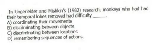 In Ungerleider and Mishkin's (1982) research, monkeys who had had their temporal lobes removed had difficulty _____.
A) coordinating their movements
B) discriminating between objects
C) discriminating between locations
D) remembering sequences of actions.