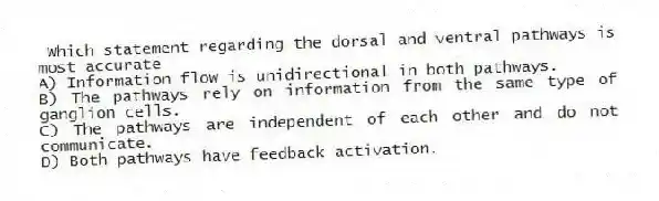  Which statement regarding the dorsal and ventral pathways is most accurate
A) Information flow is unidirectional in both pathways.
B) The pathways rely on information from the same type of ganglion cells.
C) The pathways are independent of each other and do not communicate.
D) Both pathways have feedback activation.