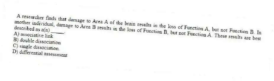 A researcher finds that damage to Area A of the brain results in the loss of Function A, but not Function B. In another individual, damage to Area B results in the loss of Function B, but not Function A. These results are best described as a(n) _____.
A) associative link
B) double dissociation
C) single dissociation.
D) differential assessment
