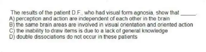 The results of the patient D.F., who had visual form agnosia, show that _____.
A) perception and action are independent of each other in the brain
B) the same brain areas are involved in visual orientation and oriented action
C) the inability to draw items is due to a lack of general knowledge
D) double dissociations do not occur in these patients