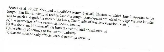 Ganel et al. (2008) designed a modified Ponzo (visual) illusion in which line 1 appears to be longer than line 2, when, in reality, line 2 is longer. Participants are asked to judge the line lengths and to reach and grab the ends of the lines. The results of this investigation reveal _____.
A) the interaction of the ventral and dorsal stream
B) that the visual illusion affects both the ventral and dorsal streams
C) the effects of damage to the ventral pathway
D) that the illusion only affects ventral stream processing