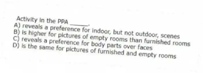  Activity in the PPA _____.
A) reveals a preference for indoor, but not outdoor, scenes
B) is higher for pictures of empty rooms than furnished rooms
C) reveals a preference for body parts over faces
D) is the same for pictures of furnished and empty rooms
