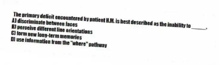 The primary deficit encountered by patient H.M. is best described as the inability to _____.
A) discriminate between faces
B) perceive different line orientations
C) form new long-term memories
D) use information from the "where" pathway